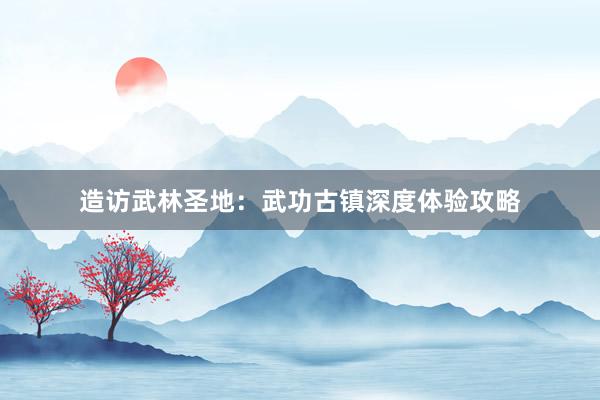 造访武林圣地：武功古镇深度体验攻略